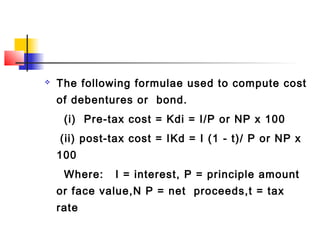  The following formulae used to compute cost
of debentures or bond.
(i) Pre-tax cost = Kdi = I/P or NP x 100
(ii) post-tax cost = IKd = I (1 - t)/ P or NP x
100
Where: I = interest, P = principle amount
or face value,N P = net proceeds,t = tax
rate
 