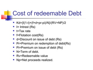 Cost of redeemable Debt
 Kd={I(1-t)+(f+d+pr-pi)/N}/(RV+NP)/2
 I= Intrest (Rs)
 t=Tax rate
 f=Flotation cost(Rs)
 d=Discount on issue of debt (Rs)
 Pr=Premium on redemption of debt(Rs)
 Pi=Premium on issue of debt (Rs)
 N=Term of debt.
 Rv=Redeemable value
 Np=Net proceeds realized.
 