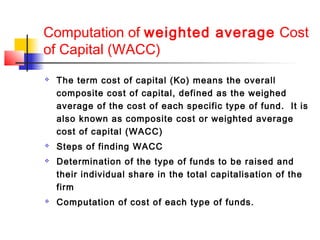 Computation of weighted average Cost
of Capital (WACC)
 The term cost of capital (Ko) means the overall
composite cost of capital, defined as the weighed
average of the cost of each specific type of fund. It is
also known as composite cost or weighted average
cost of capital (WACC)
 Steps of finding WACC
 Determination of the type of funds to be raised and
their individual share in the total capitalisation of the
firm
 Computation of cost of each type of funds.
 