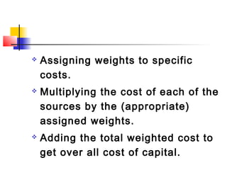  Assigning weights to specific
costs.
 Multiplying the cost of each of the
sources by the (appropriate)
assigned weights.
 Adding the total weighted cost to
get over all cost of capital.
 