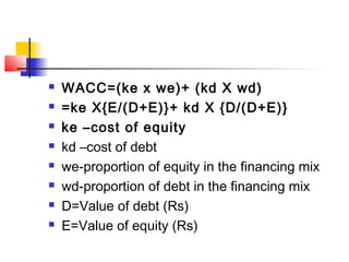  WACC=(ke x we)+ (kd X wd)
 =ke X{E/(D+E)}+ kd X {D/(D+E)}
 ke –cost of equity
 kd –cost of debt
 we-proportion of equity in the financing mix
 wd-proportion of debt in the financing mix
 D=Value of debt (Rs)
 E=Value of equity (Rs)
 