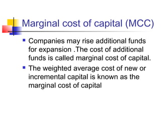 Marginal cost of capital (MCC)
 Companies may rise additional funds
for expansion .The cost of additional
funds is called marginal cost of capital.
 The weighted average cost of new or
incremental capital is known as the
marginal cost of capital
 