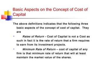 Basic Aspects on the Concept of Cost of
Capital
The above definitions indicates that the following three
basic aspects of the concept of cost of capital. They
are
 Rates of Return - Cost of Capital is not a Cost as
such in fact it is the rate of return that a firm requires
to earn from its investment projects.
 Minimum Rate of Return – cost of capital of any
firm is that minimum rate of return that will at least
maintain the market value of the shares.
 