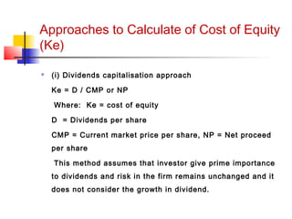 Approaches to Calculate of Cost of Equity
(Ke)
 (i) Dividends capitalisation approach
Ke = D / CMP or NP
Where: Ke = cost of equity
D = Dividends per share
CMP = Current market price per share, NP = Net proceed
per share
This method assumes that investor give prime importance
to dividends and risk in the firm remains unchanged and it
does not consider the growth in dividend.
 
