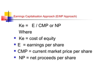 Earnings Capitalisation Approach (E/MP Approach)
Ke = E / CMP or NP
Where
 Ke = cost of equity
 E = earnings per share
 CMP = current market price per share
 NP = net proceeds per share
 
