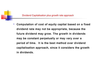 Dividend Capitalisation plus growth rate approach
 Computation of cost of equity capital based on a fixed
dividend rate may not be appropriate, because the
future dividend may grow. The growth in dividends
may be constant perpetually or may vary over a
period of time. It is the best method over dividend
capitalisation approach, since it considers the growth
in dividends.
 