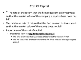 Cost Of Capital
• “ The rate of the return that the firm must earn on investment
so that the market value of the company’s equity share does not
fall”
• The minimum rate of return that the firm earn on its investment
so that the market value of the equity does not fall
• Importance of the cost of capital
– Importance from the capital budgeting decisions
• The NPV is calculated using the cost of capital as the discount factor
• The IRR calculated is compared with the IRR while selected and rejecting the
project
 