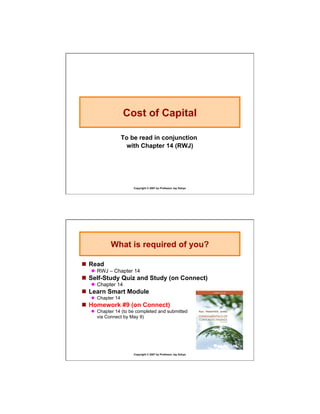 Copyright © 2007 by Professor Jay Dahya
Cost of Capital
To be read in conjunction
with Chapter 14 (RWJ)
Copyright © 2007 by Professor Jay Dahya
What is required of you?
n  Read
l  RWJ – Chapter 14
n  Self-Study Quiz and Study (on Connect)
l  Chapter 14
n  Learn Smart Module
l  Chapter 14
n  Homework #9 (on Connect)
l  Chapter 14 (to be completed and submitted
via Connect by May 9)
 