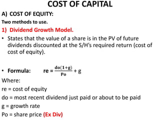 COST OF CAPITAL
A) COST OF EQUITY:
Two methods to use.
1) Dividend Growth Model.
• States that the value of a share is in the PV of future
dividends discounted at the S/H’s required return (cost of
cost of equity).
• Formula: re =
𝐝𝐨(𝟏+𝐠)
𝐏𝐨
+ g
Where:
re = cost of equity
do = most recent dividend just paid or about to be paid
g = growth rate
Po = share price (Ex Div)
 