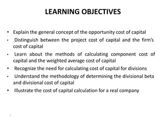 LEARNING OBJECTIVES
• Explain the general concept of the opportunity cost of capital
• Distinguish between the project cost of capital and the firm’s
cost of capital
• Learn about the methods of calculating component cost of
capital and the weighted average cost of capital
• Recognize the need for calculating cost of capital for divisions
• Understand the methodology of determining the divisional beta
and divisional cost of capital
• Illustrate the cost of capital calculation for a real company
1
 