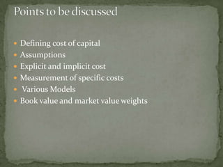  Defining cost of capital
 Assumptions
 Explicit and implicit cost
 Measurement of specific costs
 Various Models
 Book value and market value weights
 