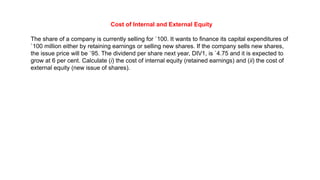Cost of Internal and External Equity
The share of a company is currently selling for `100. It wants to finance its capital expenditures of
`100 million either by retaining earnings or selling new shares. If the company sells new shares,
the issue price will be `95. The dividend per share next year, DIV1, is `4.75 and it is expected to
grow at 6 per cent. Calculate (i) the cost of internal equity (retained earnings) and (ii) the cost of
external equity (new issue of shares).
 