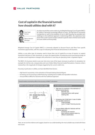 PERSPECTIVE
Cost of capital in the financial turmoil:
how should utilities deal with it?
                                           As a direct result of the current credit crisis, the Weighted Average Cost of Capital (WACC)
           Virat Patel                     for utilities is becoming increasingly difficult to assess. The high level of uncertainty
           Partner                         in projections as well as the escalation of cost in debt financing has provided stern
                                           challenges to the traditional approach in determining WACC. Our experiences have
                                           shown that a multi-scenario analysis tailored to specific needs is the best tool to tackle
           Marco Venneri
                                           the issues utilities are facing today.
           Manager




Weighted Average Cost of Capital (WACC) is commonly adopted to discount future cash flows from specific
investment opportunities, with the scope of evaluating their financial attractiveness to the business.

Utilities, as any other type of company, need to know their cost of capital for an array of reasons: to support
investment decisions in their businesses, to assess the opportunities of producing versus purchasing energy, to
articulate sound negotiation strategies with authorities in case they are operating under a regulated regime.

The WACC of a business tends to vary over time since most of the inputs necessary to perform its calculation, for
example the risk-free rate, company beta and cost of debt, follow financial market fluctuations. However, what is
noteworthy is the magnitude of changes triggered by the current credit crisis.

Focusing in particular on utilities, we have identified three factors:

- High level of uncertainty in the estimation of forward looking financial figures
- Increasing cost of accessing to debt financing, including that of stable and reputable institutions
- Unusual effects difficult to factorize with the traditional approach


Overall market uncertainty affects the accuracy of WACC calculation

  WACC calculation to capture the future reality…                              …is more uncertain than ever

                                                                               • High level of uncertainty in the estimation of
                                                                                 forward looking figures:
                                        E                          D                -      Risk free rate
                    WACC pre-tax   =       ×r       / (1 – T) +       ×r
                                       D+E      E
                                                                  D+E      D
                                                                                    -      Corporate bonds credit spread
                    D/D+E
                    E/D+E
                             : percentage of debt in total capital
                             : percentage of equity in total capital
                                                                                    -      Gearing ratio
                    rE       : cost of equity                                       -      …
                    rD       : cost of debt
                    T        : effective tax rate
                                                                               • Increasing cost of debt also in case of stable
                                                                                 and reputable institutions:
                                                                                    -      Credit shortage
                                                                                    -      Lack of “cheap” financing sources
                                                                                    -      …

                                                                               • Unusual effects difficult to factorize with the
                                                                                 traditional approach:
                                                                                    -       Increasing risk aversion
                                                                                    -       More extreme positions taken by
                                                                                            different stakeholders
                                                                                    -       …



Next, we set out the evidence and suggest, based on our understanding, the most suitable way to deal with these
new issues.


                                                                                                                                    1
 