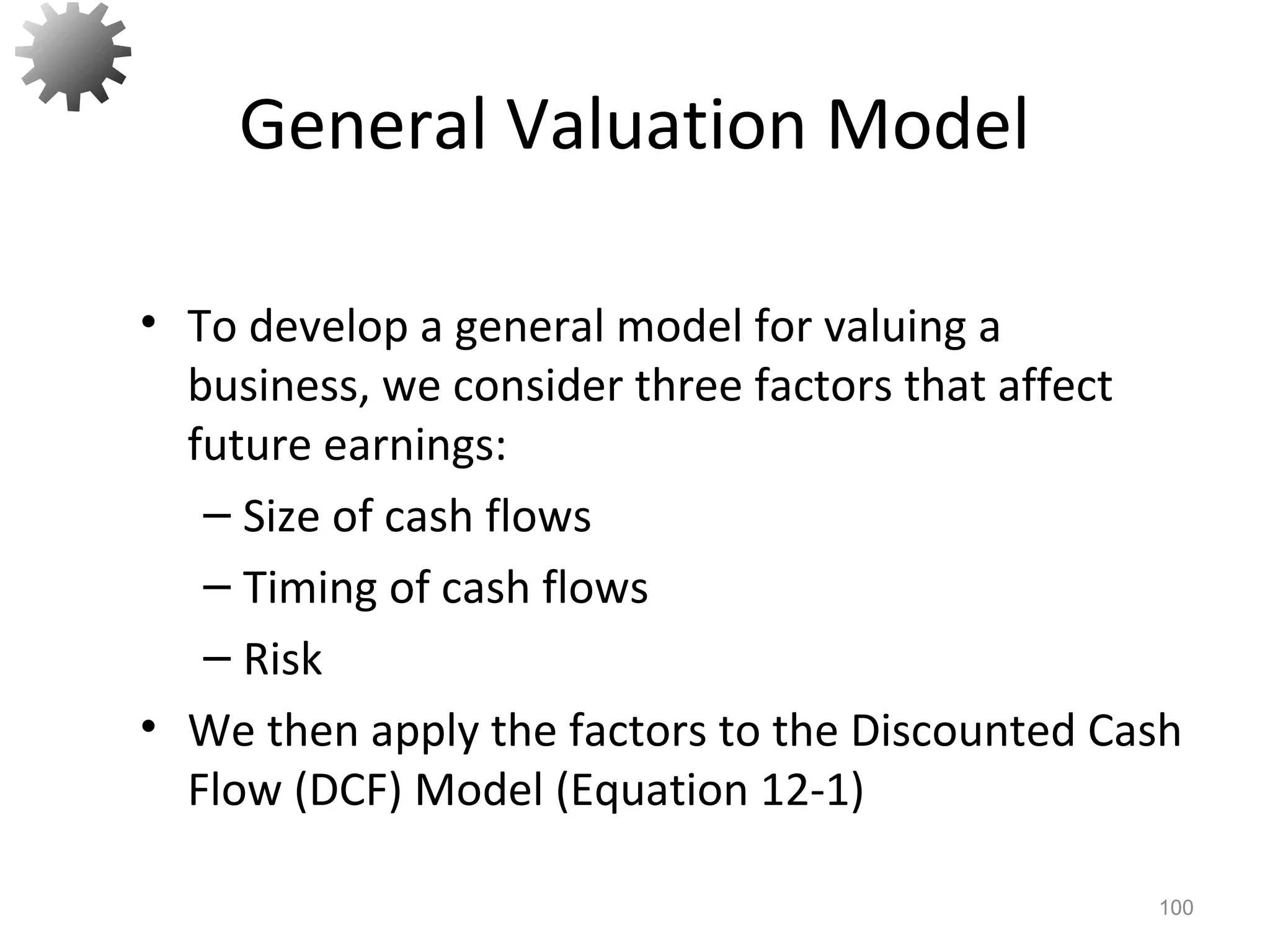 General Valuation Model
• To develop a general model for valuing a
business, we consider three factors that affect
future earnings:
– Size of cash flows
– Timing of cash flows
– Risk
• We then apply the factors to the Discounted Cash
Flow (DCF) Model (Equation 12-1)
100
 