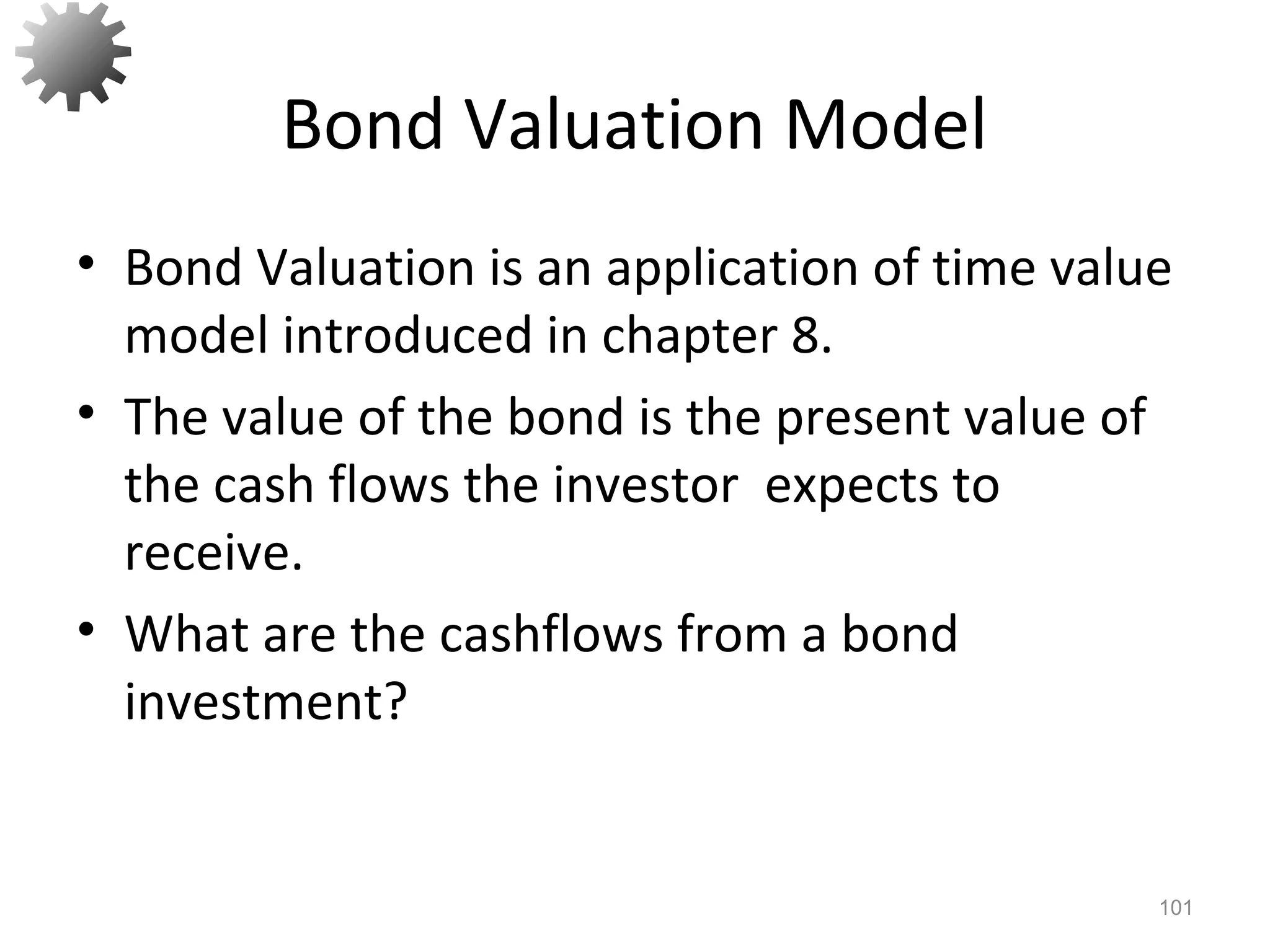 Bond Valuation Model
• Bond Valuation is an application of time value
model introduced in chapter 8.
• The value of the bond is the present value of
the cash flows the investor expects to
receive.
• What are the cashflows from a bond
investment?
101
 