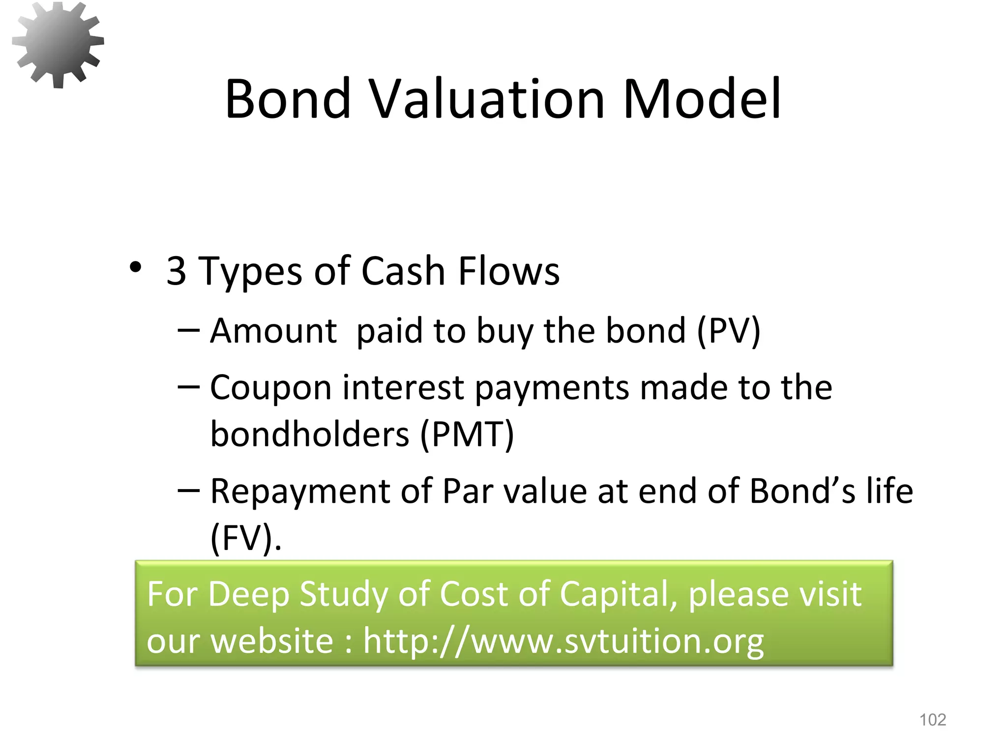 Bond Valuation Model
• 3 Types of Cash Flows
– Amount paid to buy the bond (PV)
– Coupon interest payments made to the
bondholders (PMT)
– Repayment of Par value at end of Bond’s life
(FV).
102
For Deep Study of Cost of Capital, please visit
our website : http://www.svtuition.org
 