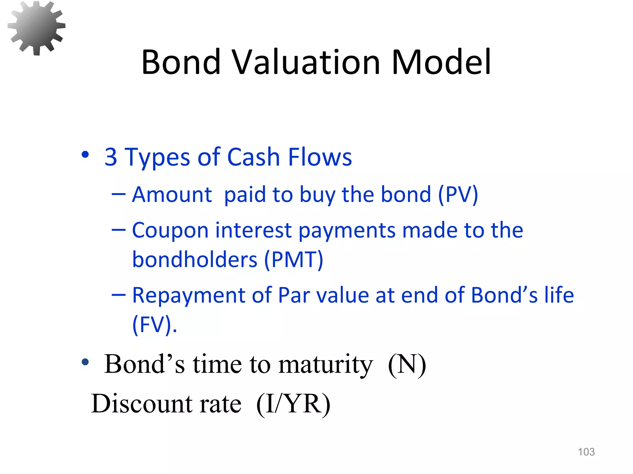 Bond Valuation Model
• 3 Types of Cash Flows
– Amount paid to buy the bond (PV)
– Coupon interest payments made to the
bondholders (PMT)
– Repayment of Par value at end of Bond’s life
(FV).
103
Discount rate (I/YR)
• Bond’s time to maturity (N)
 