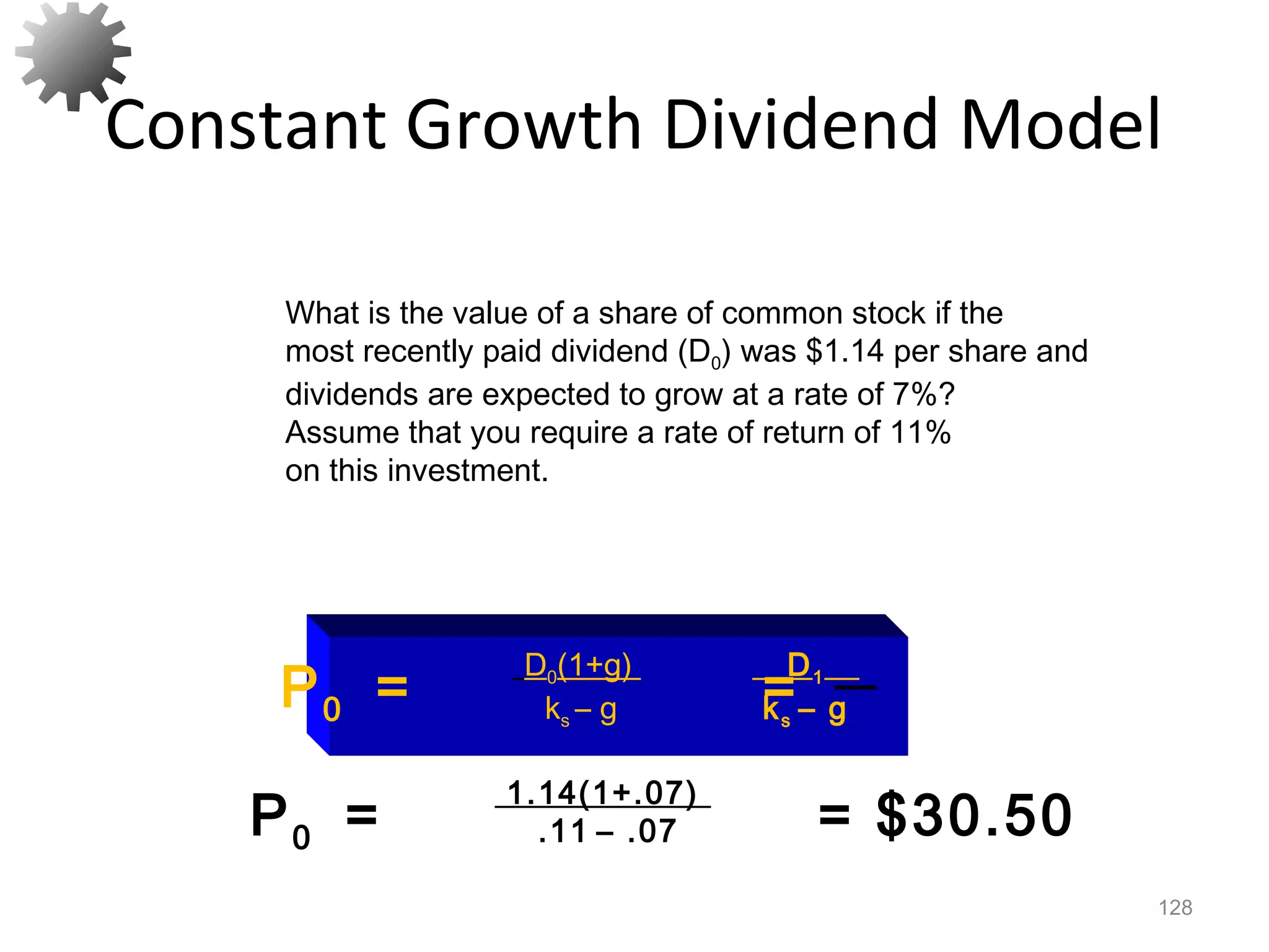 Constant Growth Dividend Model
128
P0 = = $30.50
1.14(1+.07)
.11 – .07
What is the value of a share of common stock if the
most recently paid dividend (D0) was $1.14 per share and
dividends are expected to grow at a rate of 7%?
Assume that you require a rate of return of 11%
on this investment.
P0 = =
D0(1+g)
ks – g
D1
ks – g
 
