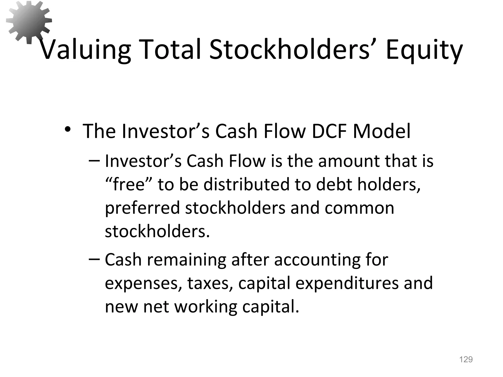 Valuing Total Stockholders’ Equity
• The Investor’s Cash Flow DCF Model
– Investor’s Cash Flow is the amount that is
“free” to be distributed to debt holders,
preferred stockholders and common
stockholders.
– Cash remaining after accounting for
expenses, taxes, capital expenditures and
new net working capital.
129
 