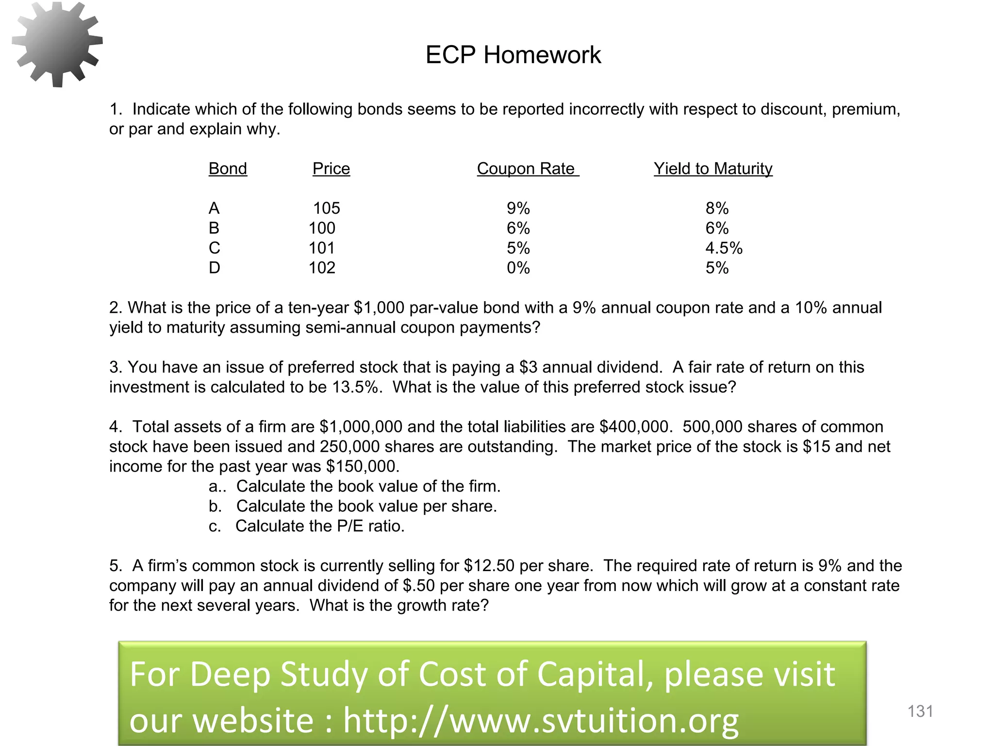 131
ECP Homework
1. Indicate which of the following bonds seems to be reported incorrectly with respect to discount, premium,
or par and explain why.
 
Bond Price Coupon Rate Yield to Maturity
 
A 105 9% 8%
B 100 6% 6%
C 101 5% 4.5%
D 102 0% 5%
2. What is the price of a ten-year $1,000 par-value bond with a 9% annual coupon rate and a 10% annual
yield to maturity assuming semi-annual coupon payments?
3. You have an issue of preferred stock that is paying a $3 annual dividend. A fair rate of return on this
investment is calculated to be 13.5%. What is the value of this preferred stock issue?
4. Total assets of a firm are $1,000,000 and the total liabilities are $400,000. 500,000 shares of common
stock have been issued and 250,000 shares are outstanding. The market price of the stock is $15 and net
income for the past year was $150,000.
a.. Calculate the book value of the firm.
b. Calculate the book value per share.
c. Calculate the P/E ratio.
5. A firm’s common stock is currently selling for $12.50 per share. The required rate of return is 9% and the
company will pay an annual dividend of $.50 per share one year from now which will grow at a constant rate
for the next several years. What is the growth rate?
 
For Deep Study of Cost of Capital, please visit
our website : http://www.svtuition.org
 
