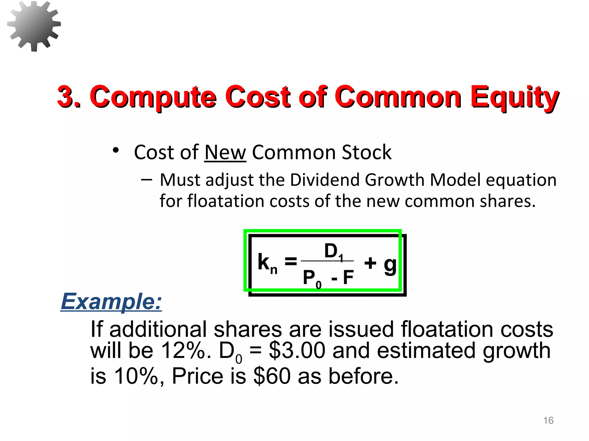 • Cost of New Common Stock
– Must adjust the Dividend Growth Model equation
for floatation costs of the new common shares.
16
3. Compute Cost of Common Equity3. Compute Cost of Common Equity
Example:
If additional shares are issued floatation costs
will be 12%. D0 = $3.00 and estimated growth
is 10%, Price is $60 as before.
D1
P0 - F
kn = + g
 