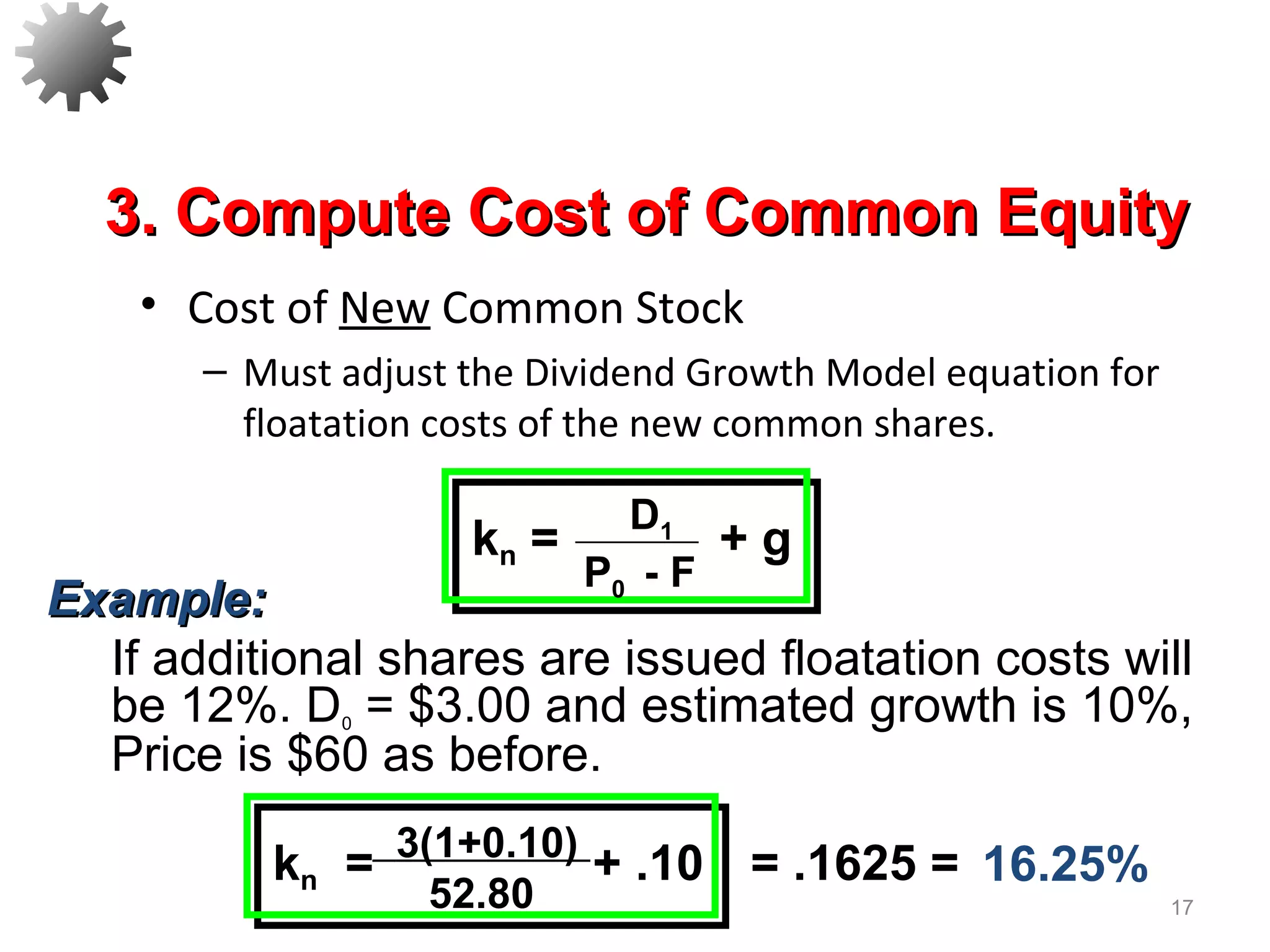 • Cost of New Common Stock
– Must adjust the Dividend Growth Model equation for
floatation costs of the new common shares.
17
3. Compute Cost of Common Equity3. Compute Cost of Common Equity
3(1+0.10)
52.80
kn = + .10 = .1625 =
D1
P0 - F
kn = + g
16.25%
Example:Example:
If additional shares are issued floatation costs will
be 12%. D0 = $3.00 and estimated growth is 10%,
Price is $60 as before.
 