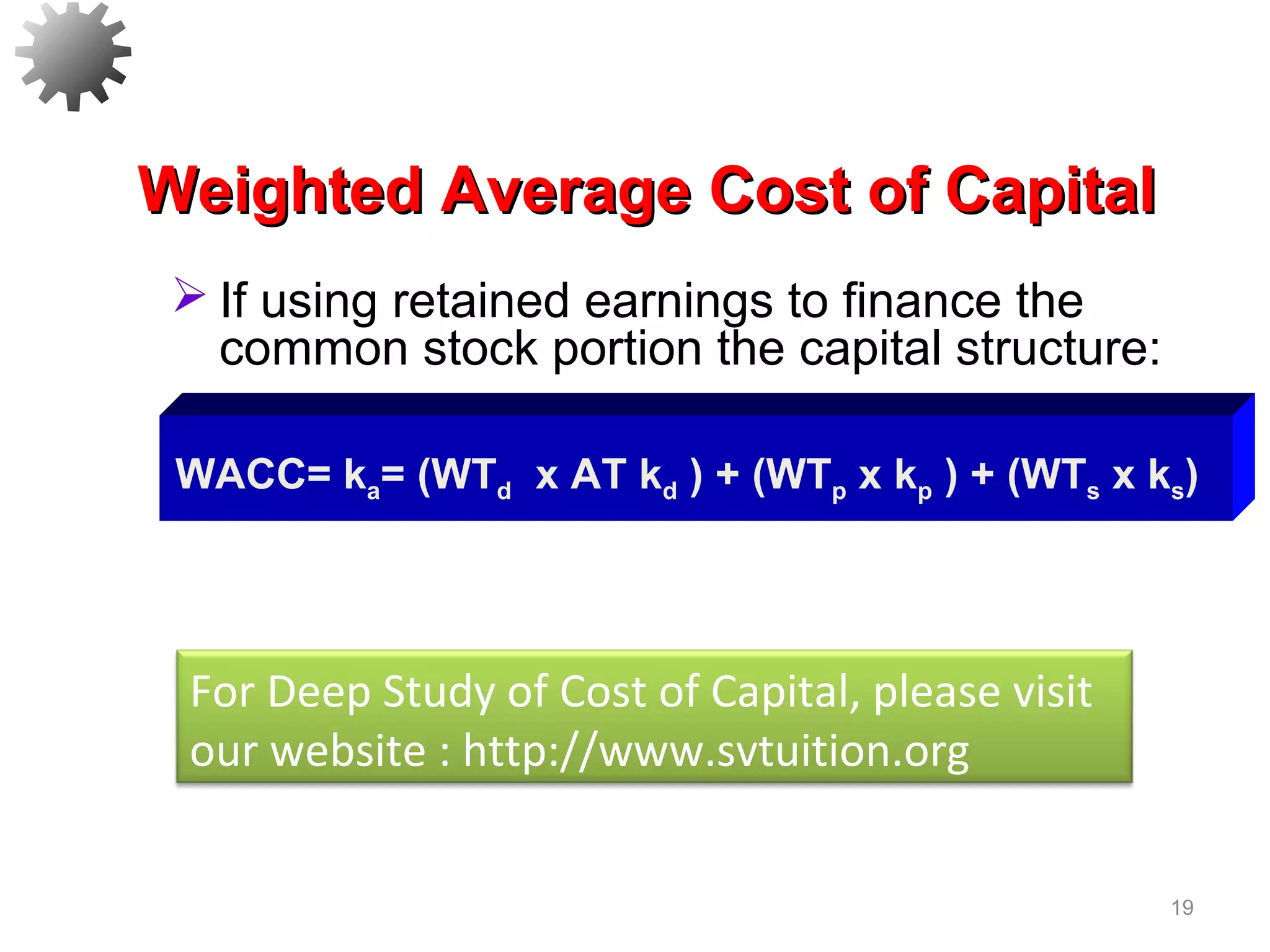 19
Weighted Average Cost of CapitalWeighted Average Cost of Capital
 If using retained earnings to finance the
common stock portion the capital structure:
WACC= ka= (WTd x AT kd ) + (WTp x kp ) + (WTs x ks)
For Deep Study of Cost of Capital, please visit
our website : http://www.svtuition.org
 