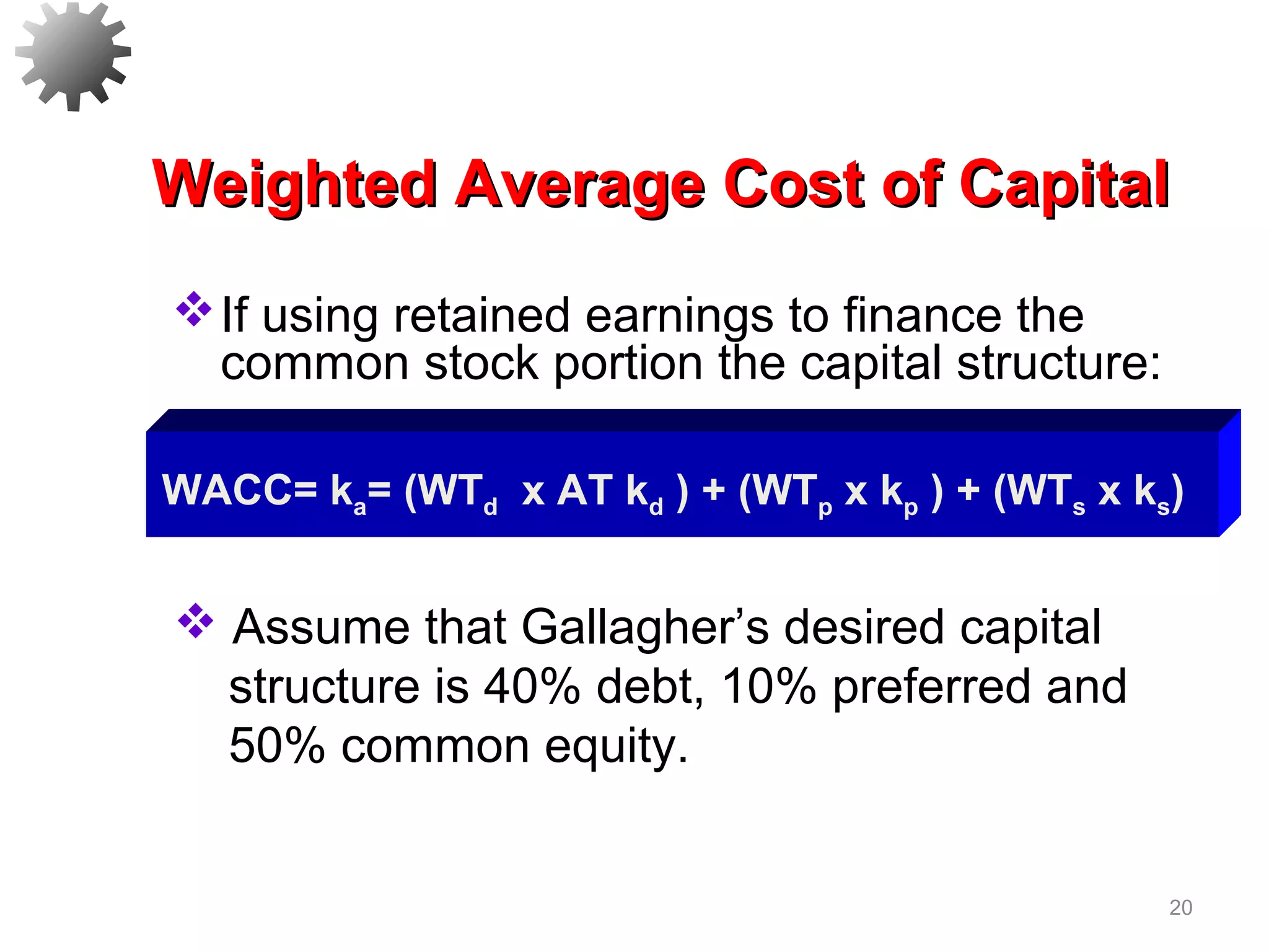 20
If using retained earnings to finance the
common stock portion the capital structure:
Weighted Average Cost of CapitalWeighted Average Cost of Capital
 Assume that Gallagher’s desired capital
structure is 40% debt, 10% preferred and
50% common equity.
WACC= ka= (WTd x AT kd ) + (WTp x kp ) + (WTs x ks)
 