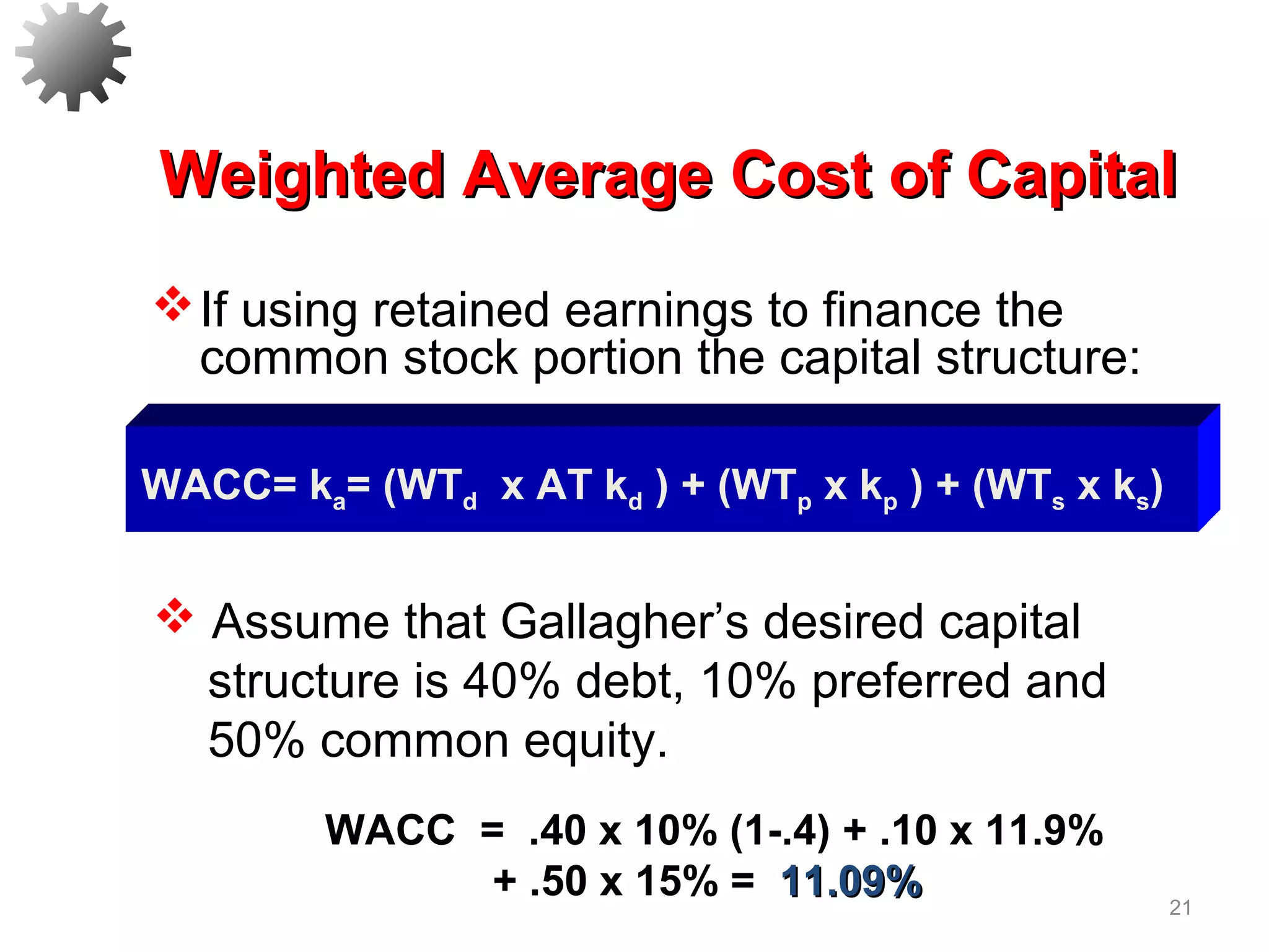 21
Weighted Average Cost of CapitalWeighted Average Cost of Capital
WACC = .40 x 10% (1-.4) + .10 x 11.9%
+ .50 x 15% = 11.09%11.09%
WACC= ka= (WTd x AT kd ) + (WTp x kp ) + (WTs x ks)
If using retained earnings to finance the
common stock portion the capital structure:
 Assume that Gallagher’s desired capital
structure is 40% debt, 10% preferred and
50% common equity.
 
