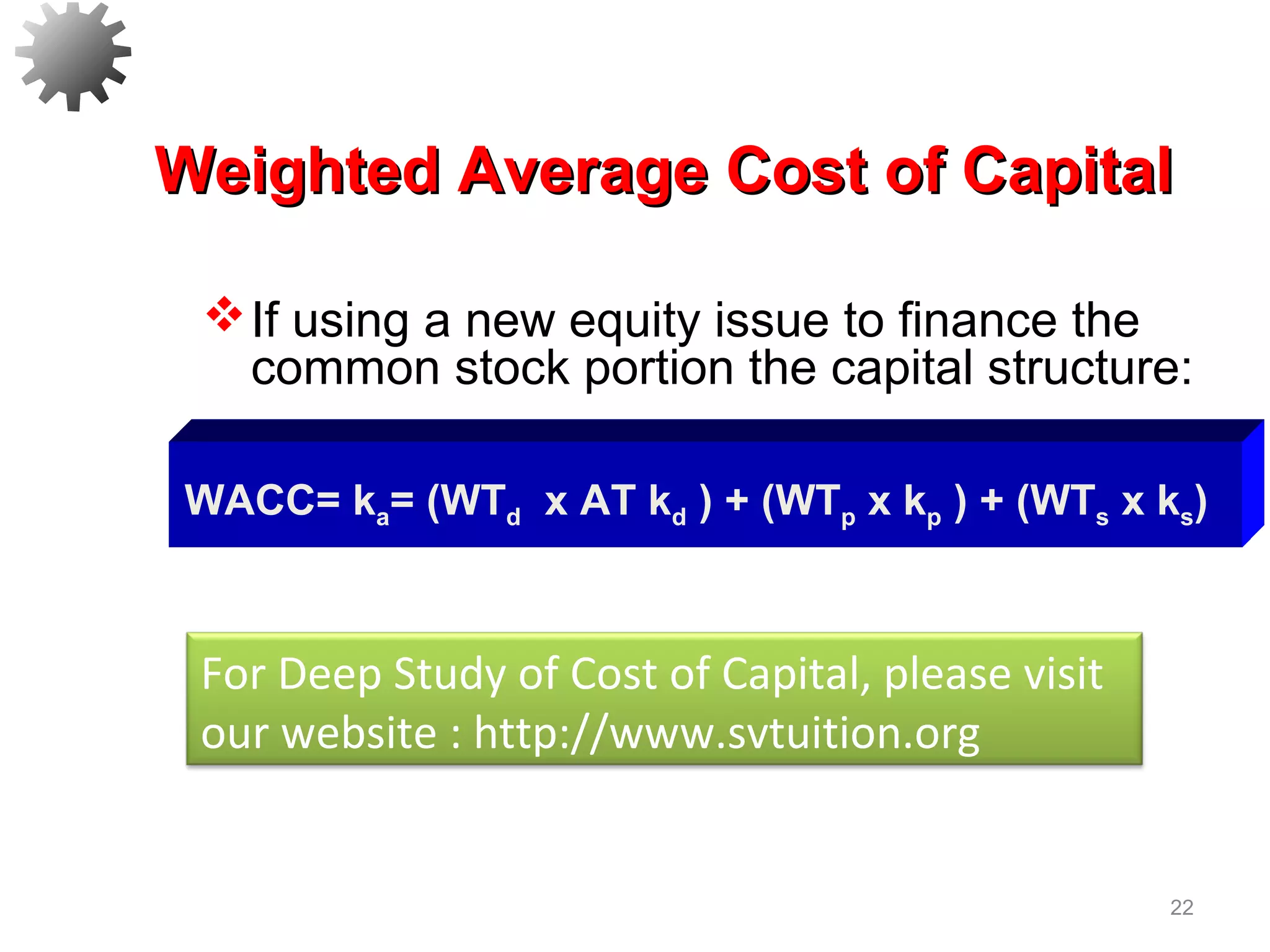 22
If using a new equity issue to finance the
common stock portion the capital structure:
Weighted Average Cost of CapitalWeighted Average Cost of Capital
WACC= ka= (WTd x AT kd ) + (WTp x kp ) + (WTs x ks)
For Deep Study of Cost of Capital, please visit
our website : http://www.svtuition.org
 