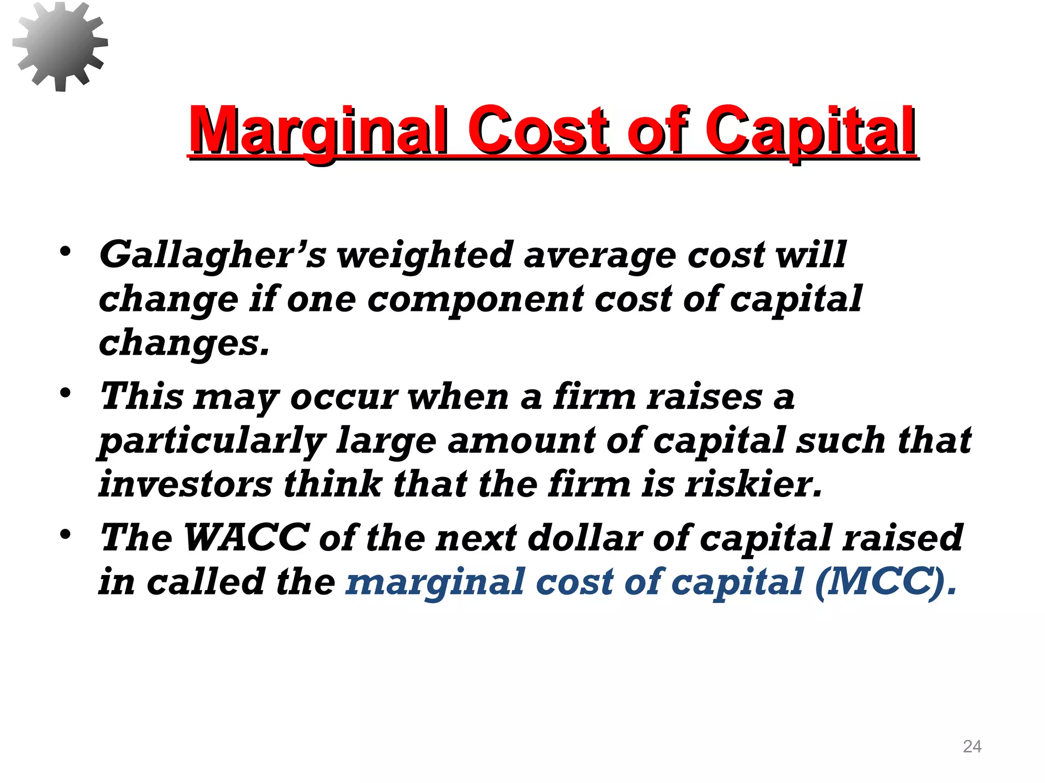 Marginal Cost of CapitalMarginal Cost of Capital
• Gallagher’s weighted average cost will
change if one component cost of capital
changes.
• This may occur when a firm raises a
particularly large amount of capital such that
investors think that the firm is riskier.
• The WACC of the next dollar of capital raised
in called the marginal cost of capital (MCC).
24
 