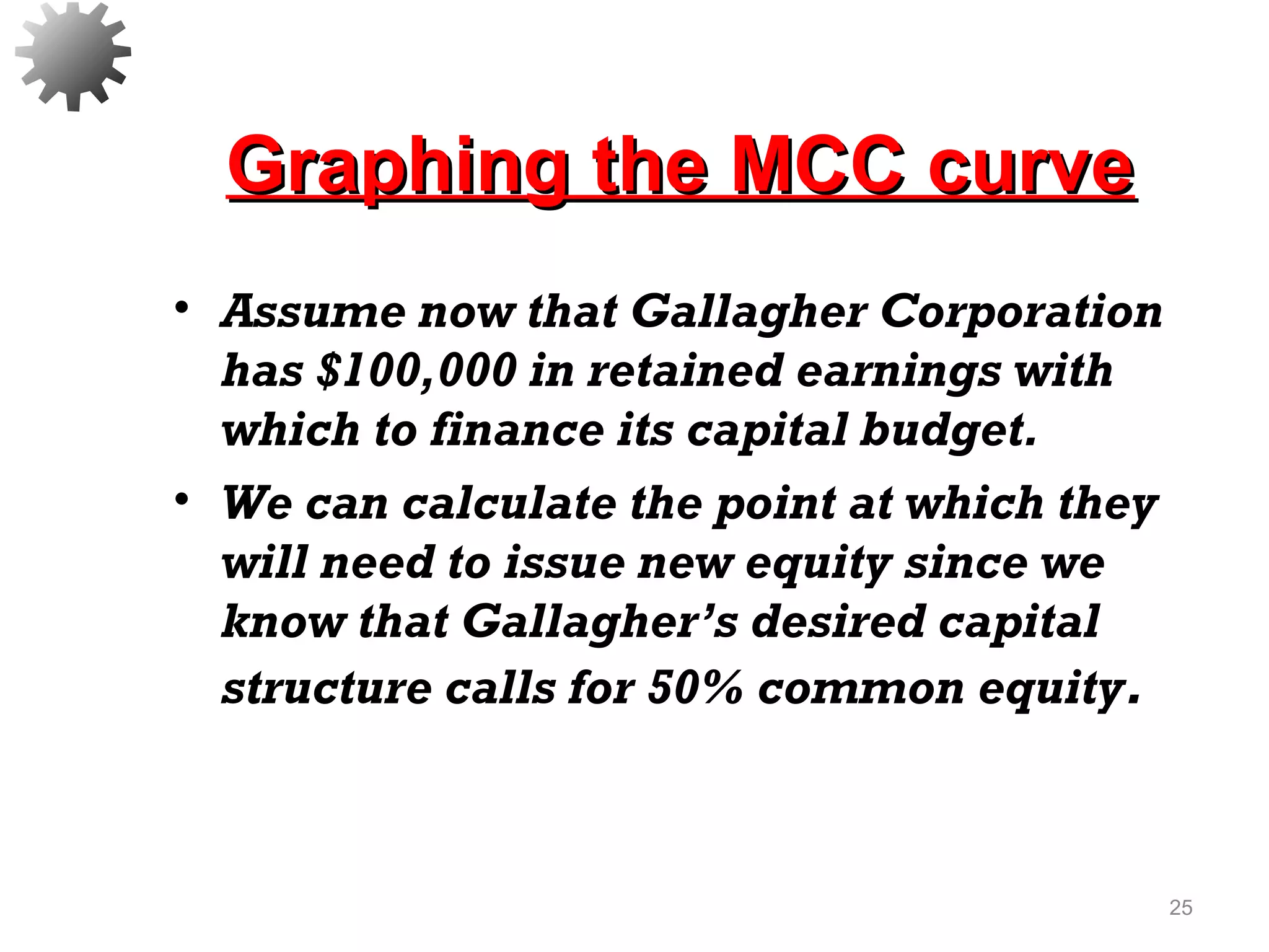 Graphing the MCC curveGraphing the MCC curve
• Assume now that Gallagher Corporation
has $100,000 in retained earnings with
which to finance its capital budget.
• We can calculate the point at which they
will need to issue new equity since we
know that Gallagher’s desired capital
structure calls for 50% common equity.
25
 