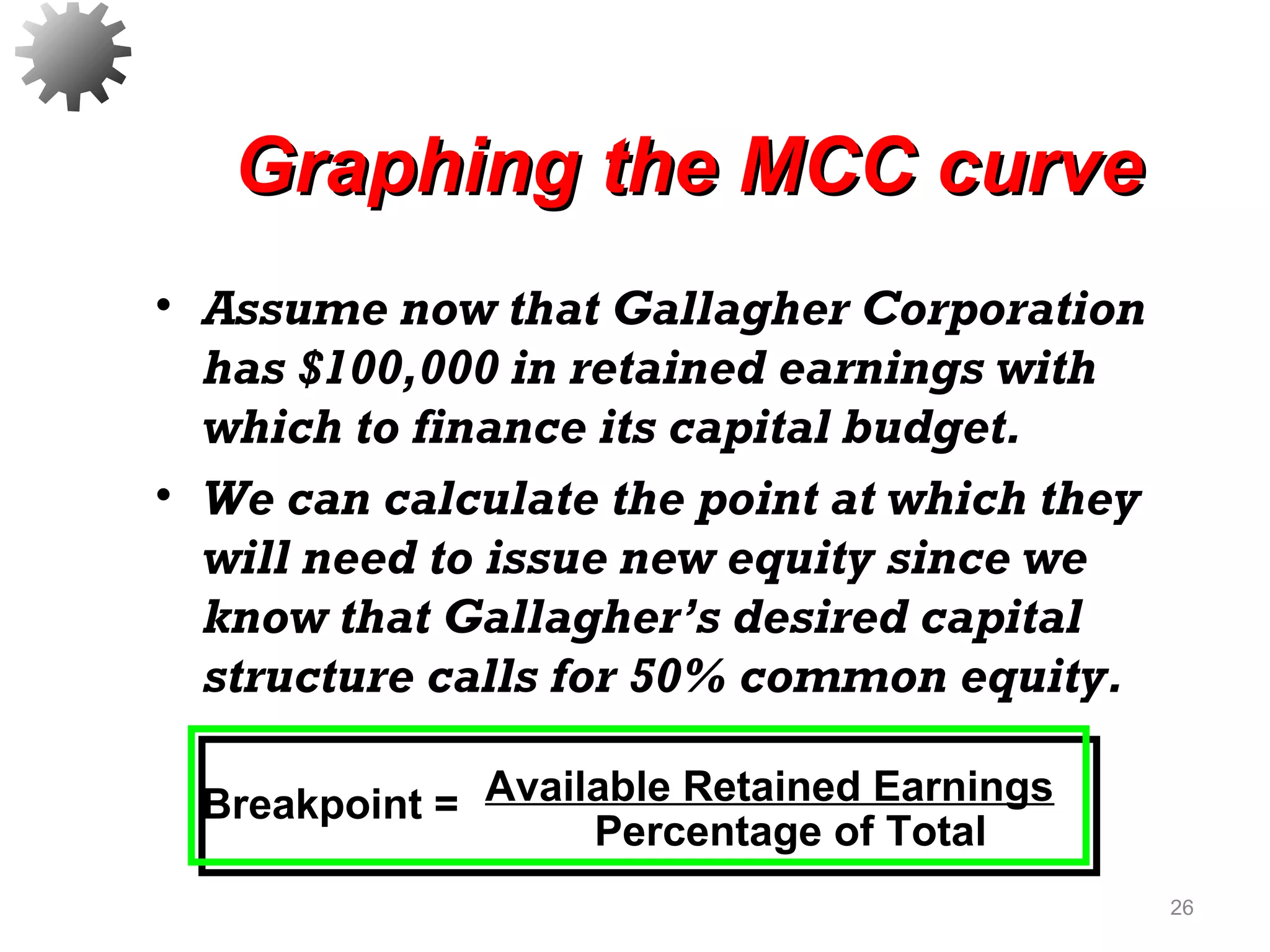 Graphing the MCC curveGraphing the MCC curve
• Assume now that Gallagher Corporation
has $100,000 in retained earnings with
which to finance its capital budget.
• We can calculate the point at which they
will need to issue new equity since we
know that Gallagher’s desired capital
structure calls for 50% common equity.
26
Breakpoint = Available Retained Earnings
Percentage of Total
 
