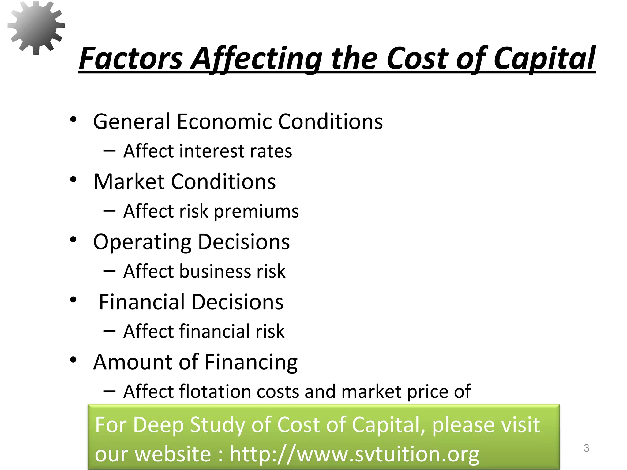 Factors Affecting the Cost of Capital
• General Economic Conditions
– Affect interest rates
• Market Conditions
– Affect risk premiums
• Operating Decisions
– Affect business risk
• Financial Decisions
– Affect financial risk
• Amount of Financing
– Affect flotation costs and market price of
security
3
For Deep Study of Cost of Capital, please visit
our website : http://www.svtuition.org
 