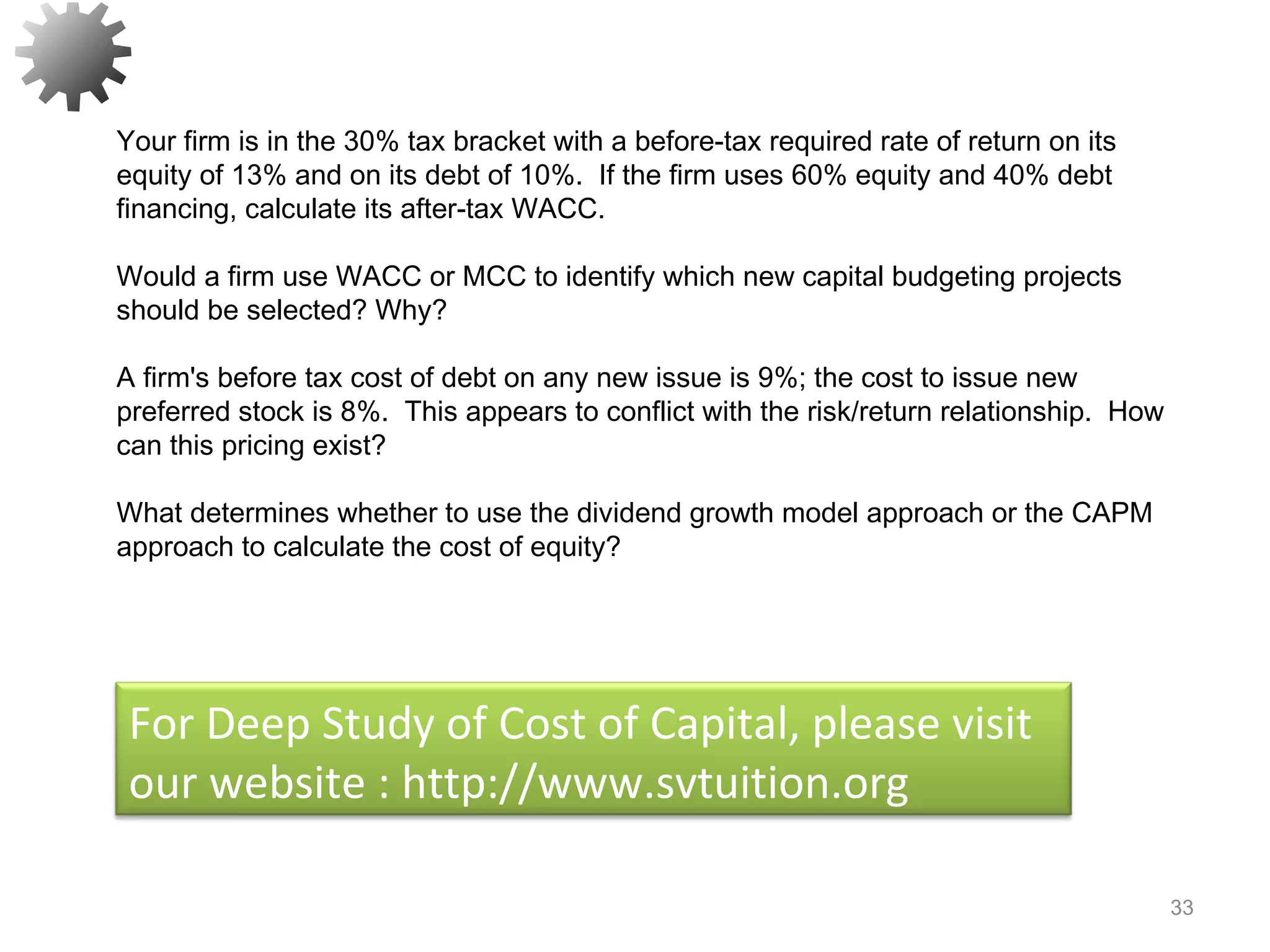 33
Your firm is in the 30% tax bracket with a before-tax required rate of return on its
equity of 13% and on its debt of 10%. If the firm uses 60% equity and 40% debt
financing, calculate its after-tax WACC.
Would a firm use WACC or MCC to identify which new capital budgeting projects
should be selected? Why?
A firm's before tax cost of debt on any new issue is 9%; the cost to issue new
preferred stock is 8%. This appears to conflict with the risk/return relationship. How
can this pricing exist?
What determines whether to use the dividend growth model approach or the CAPM
approach to calculate the cost of equity?
For Deep Study of Cost of Capital, please visit
our website : http://www.svtuition.org
 