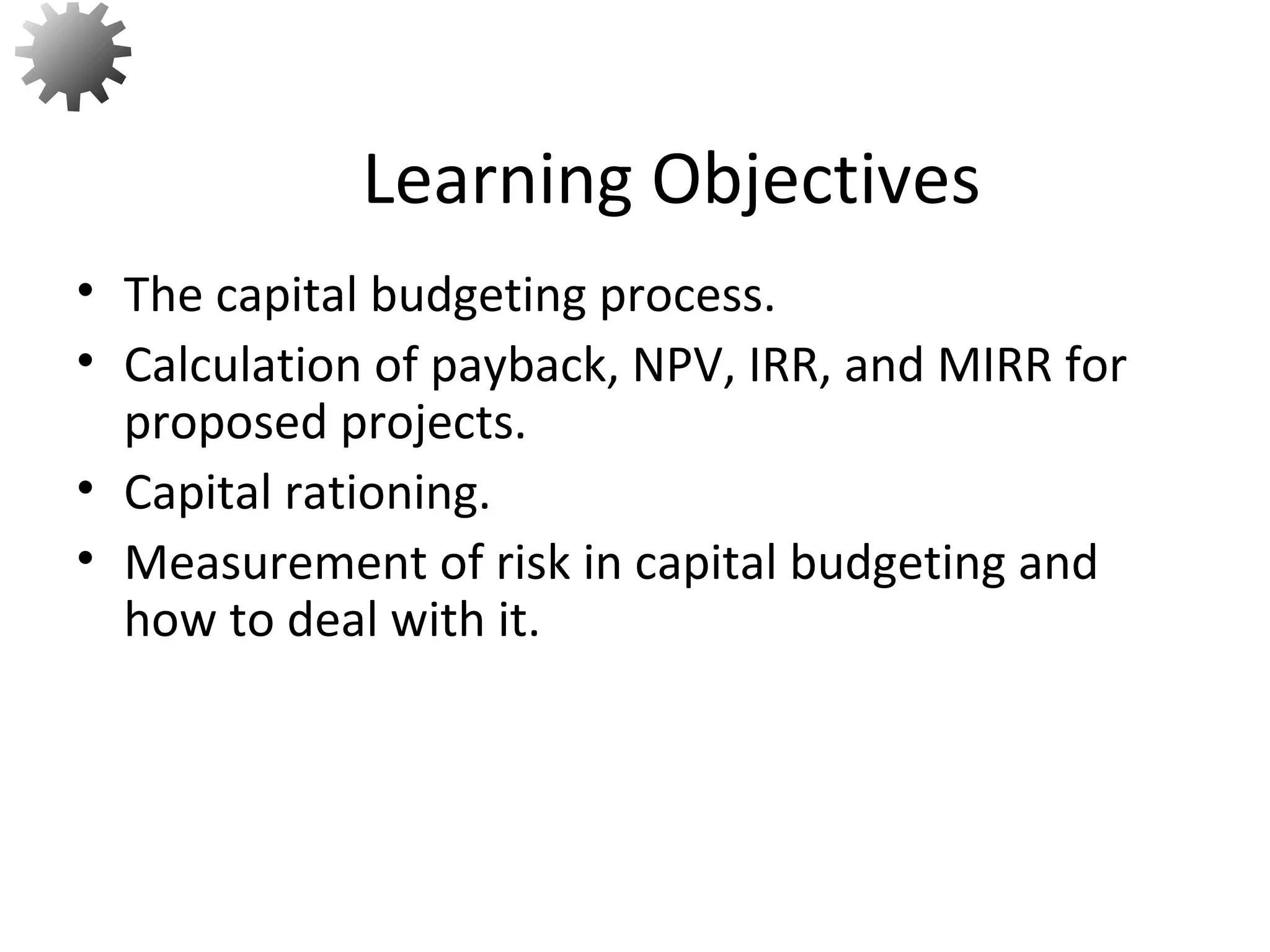 • The capital budgeting process.
• Calculation of payback, NPV, IRR, and MIRR for
proposed projects.
• Capital rationing.
• Measurement of risk in capital budgeting and
how to deal with it.
Learning Objectives
2
 