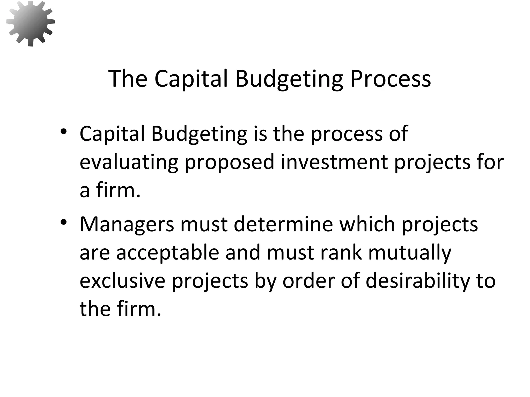 • Capital Budgeting is the process of
evaluating proposed investment projects for
a firm.
• Managers must determine which projects
are acceptable and must rank mutually
exclusive projects by order of desirability to
the firm.
The Capital Budgeting Process
3
 