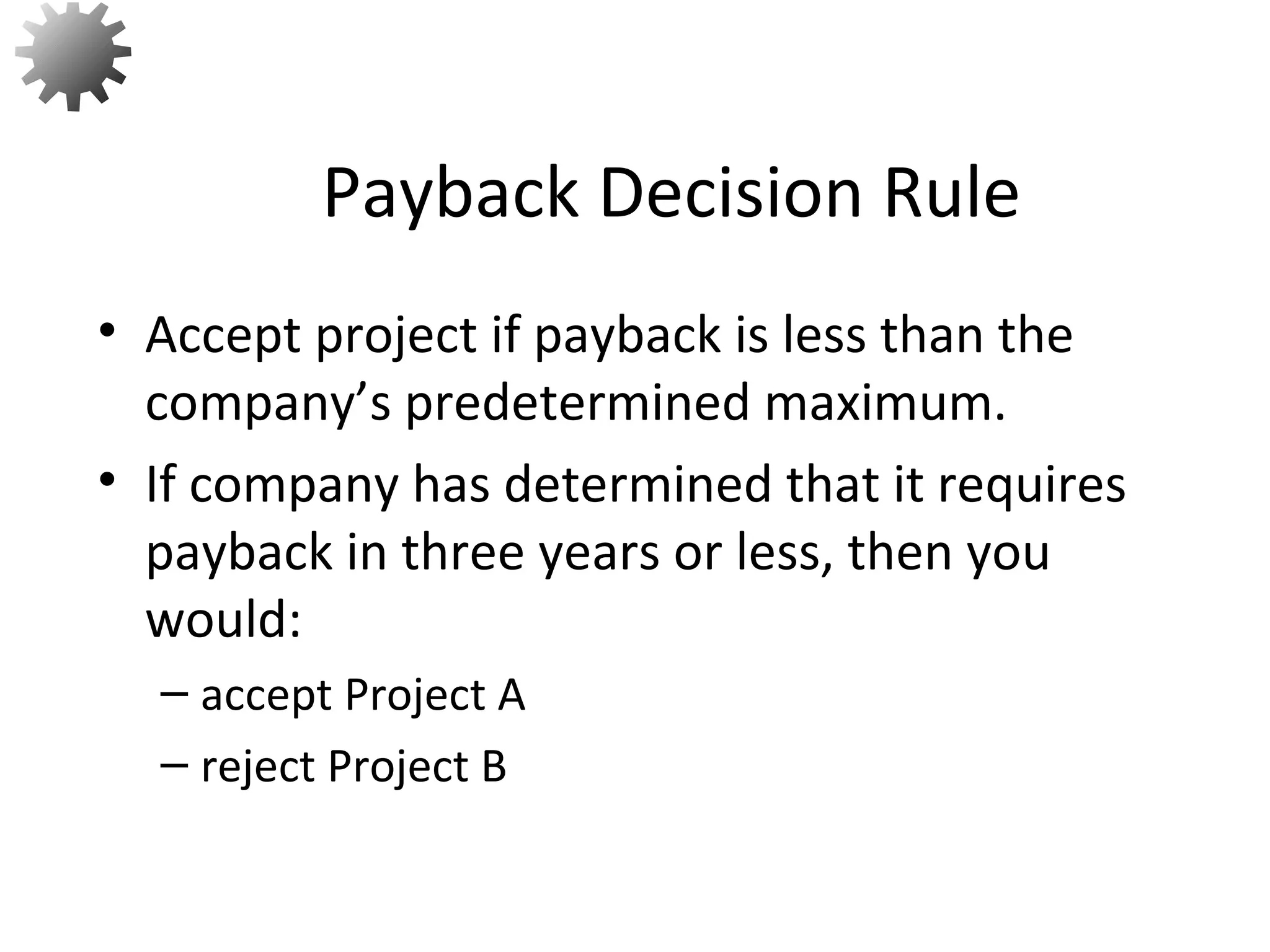 • Accept project if payback is less than the
company’s predetermined maximum.
• If company has determined that it requires
payback in three years or less, then you
would:
– accept Project A
– reject Project B
Payback Decision Rule
11
 