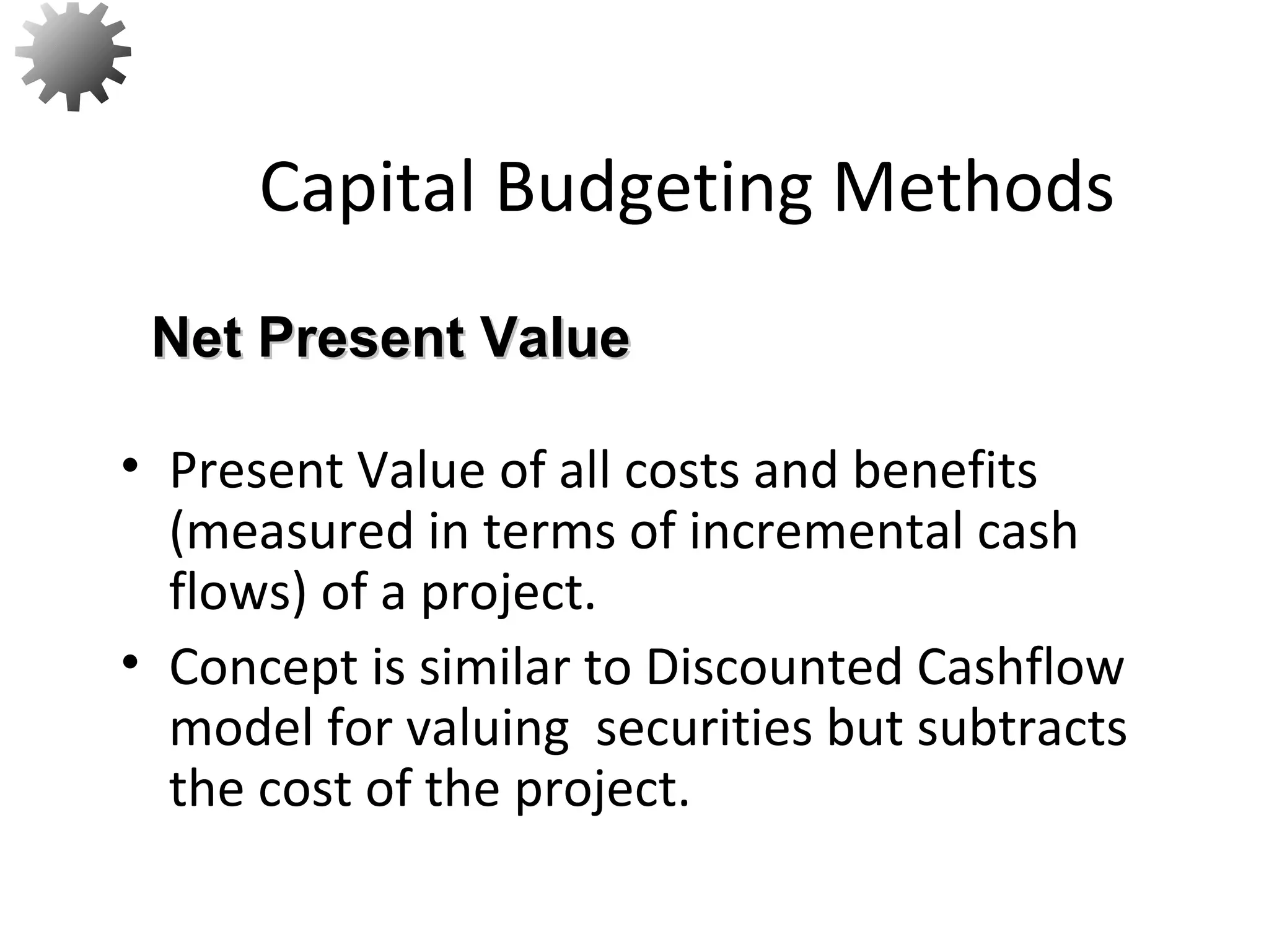• Present Value of all costs and benefits
(measured in terms of incremental cash
flows) of a project.
• Concept is similar to Discounted Cashflow
model for valuing securities but subtracts
the cost of the project.
Capital Budgeting Methods
Net Present ValueNet Present Value
12
 