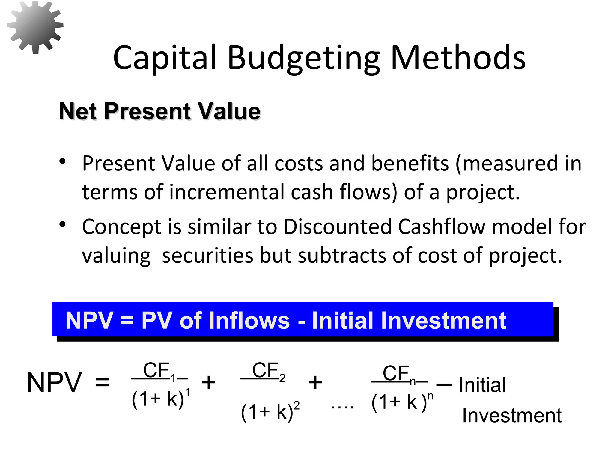 • Present Value of all costs and benefits (measured in
terms of incremental cash flows) of a project.
• Concept is similar to Discounted Cashflow model for
valuing securities but subtracts of cost of project.
Capital Budgeting Methods
Net Present ValueNet Present Value
NPV = PV of Inflows - Initial InvestmentNPV = PV of Inflows - Initial Investment
NPV = + + – Initial
Investment
CF1
(1+ k)1
CF2
(1+ k)2 ….
CFn
(1+ k )n
13
 