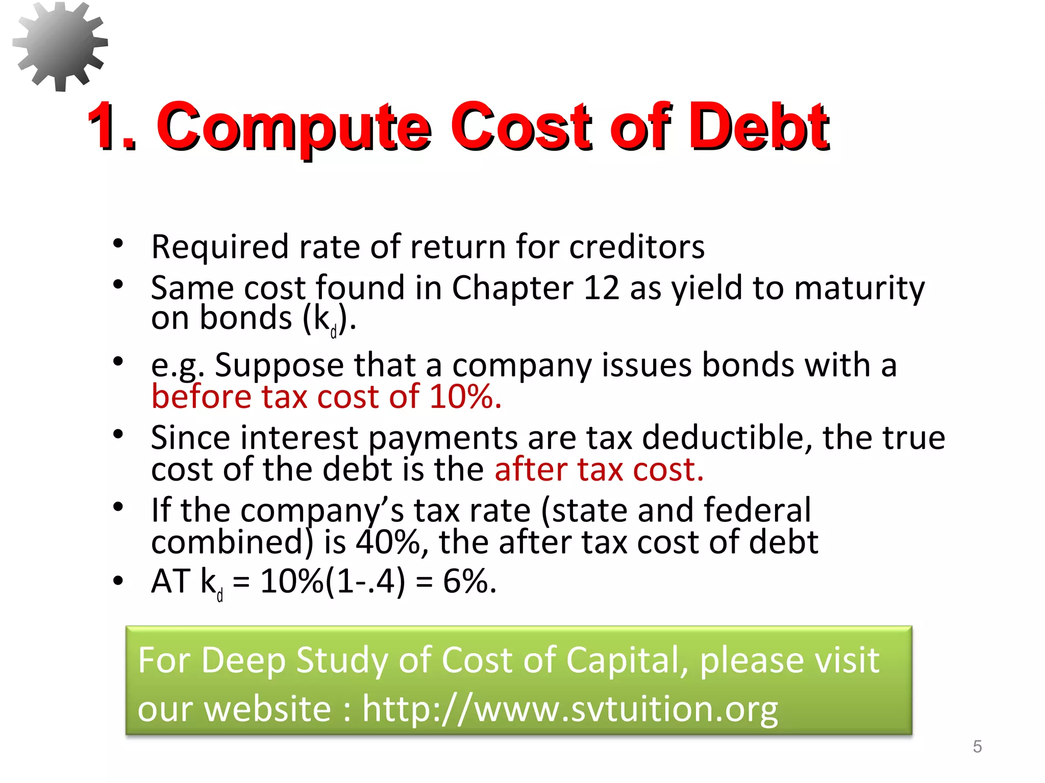 • Required rate of return for creditors
• Same cost found in Chapter 12 as yield to maturity
on bonds (kd).
• e.g. Suppose that a company issues bonds with a
before tax cost of 10%.
• Since interest payments are tax deductible, the true
cost of the debt is the after tax cost.
• If the company’s tax rate (state and federal
combined) is 40%, the after tax cost of debt
• AT kd = 10%(1-.4) = 6%.
5
1. Compute Cost of Debt1. Compute Cost of Debt
For Deep Study of Cost of Capital, please visit
our website : http://www.svtuition.org
 