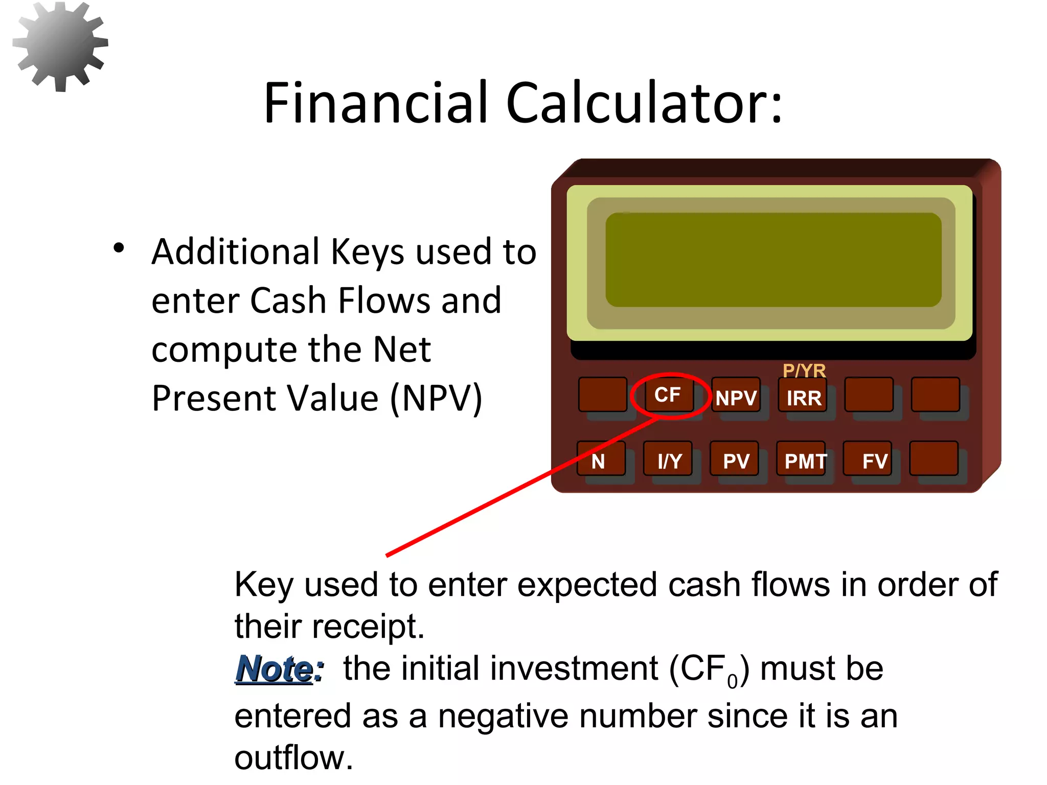 NPV IRR
P/YR
CF
N I/Y PV PMT FV
Key used to enter expected cash flows in order of
their receipt.
NoteNote:: the initial investment (CF0) must be
entered as a negative number since it is an
outflow.
23
• Additional Keys used to
enter Cash Flows and
compute the Net
Present Value (NPV)
Financial Calculator:
 