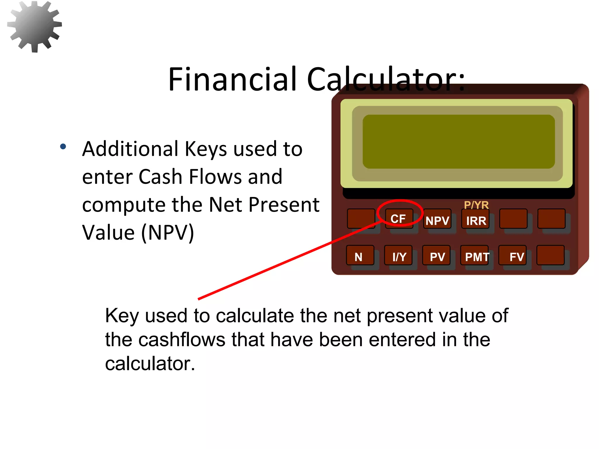 NPV IRR
P/YR
CF
N I/Y PV PMT FV
• Additional Keys used to
enter Cash Flows and
compute the Net Present
Value (NPV)
Financial Calculator:
Key used to calculate the net present value of
the cashflows that have been entered in the
calculator.
24
 