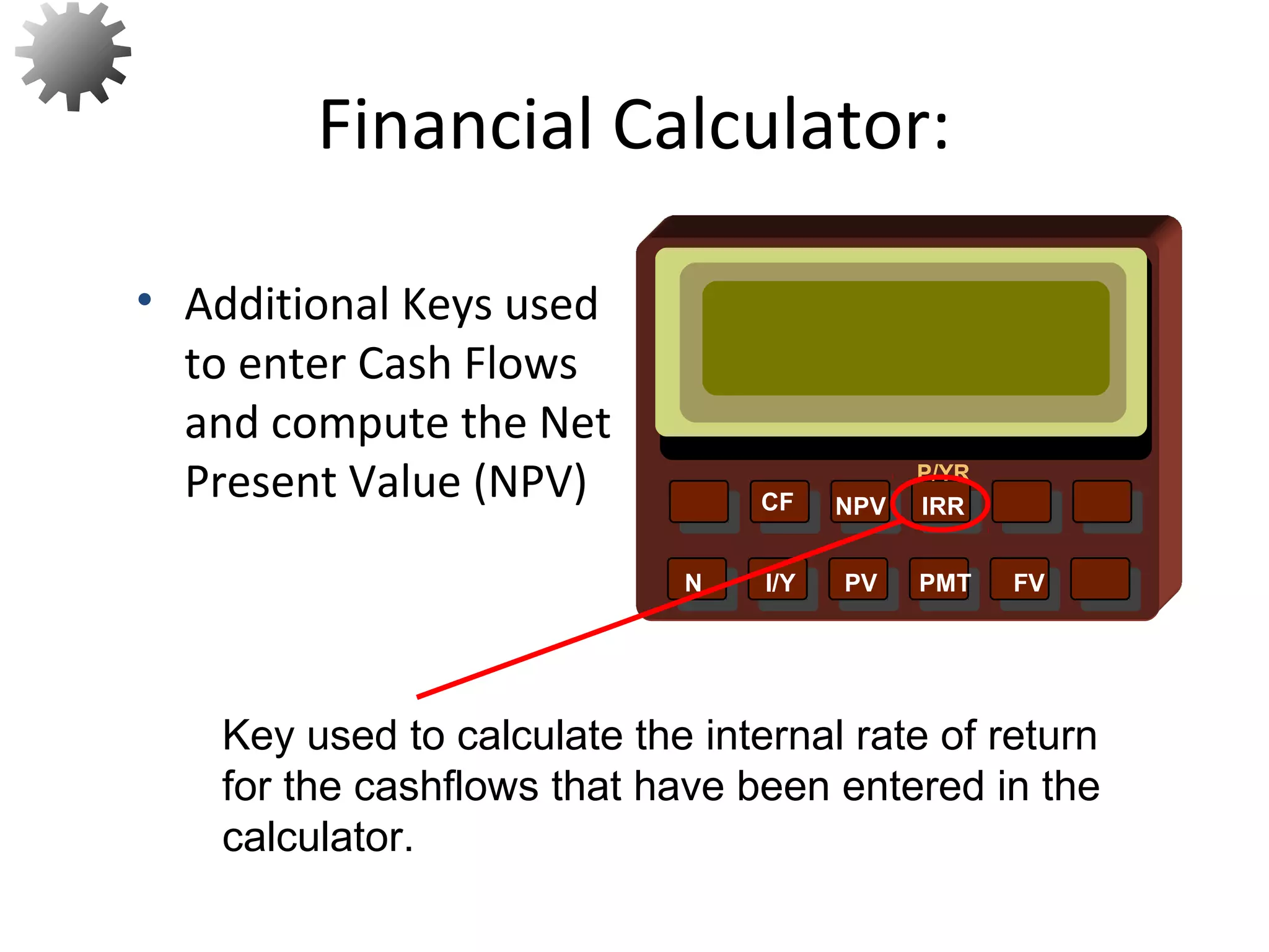 NPV IRR
P/YR
CF
N I/Y PV PMT FV
• Additional Keys used
to enter Cash Flows
and compute the Net
Present Value (NPV)
Financial Calculator:
Key used to calculate the internal rate of return
for the cashflows that have been entered in the
calculator. 25
 