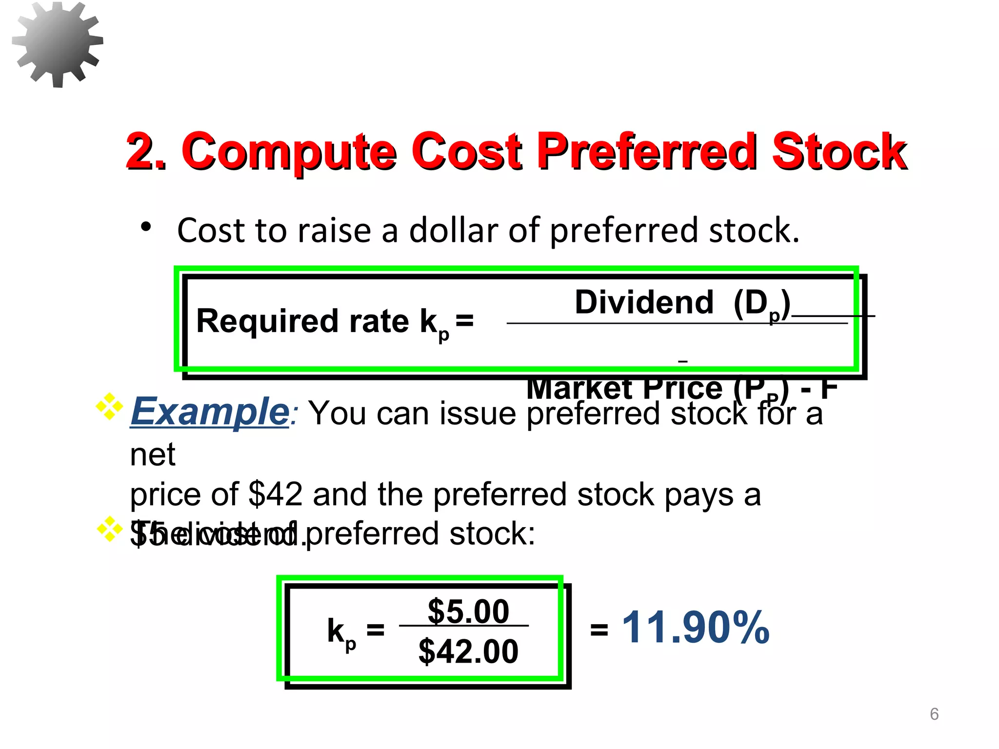 • Cost to raise a dollar of preferred stock.
6
11.90%$5.00
$42.00
kp = =
The cost of preferred stock:
Example: You can issue preferred stock for a
net
price of $42 and the preferred stock pays a
$5 dividend.
Dividend (Dp)
Market Price (PP) - F
Required rate kp =
2. Compute Cost Preferred Stock2. Compute Cost Preferred Stock
 