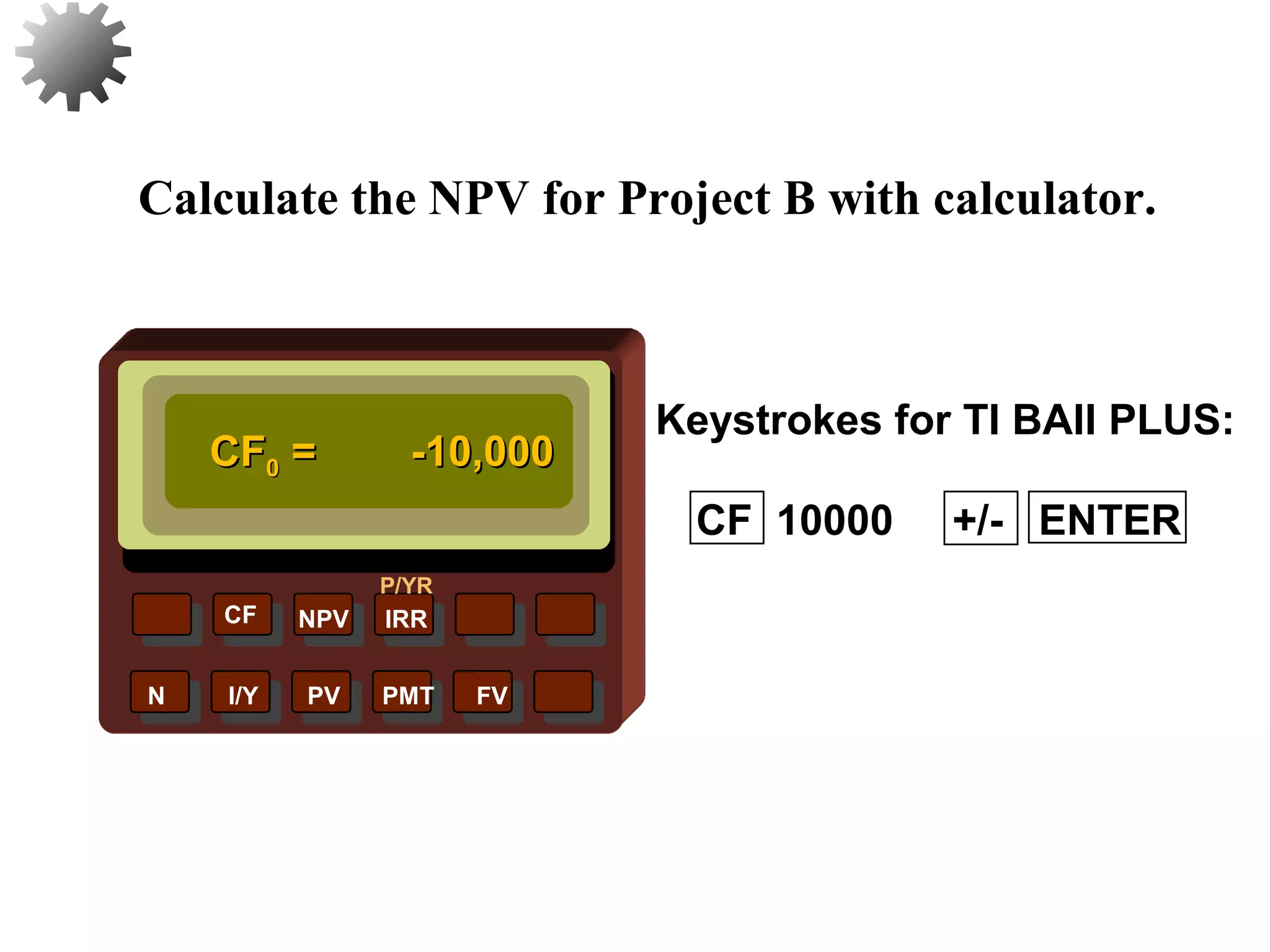 NPV IRR
P/YR
CF
N I/Y PV PMT FV
Calculate the NPV for Project B with calculator.
Keystrokes for TI BAII PLUS:
CFCF00 = -10,000= -10,000
27
CF 10000 +/- ENTER
 