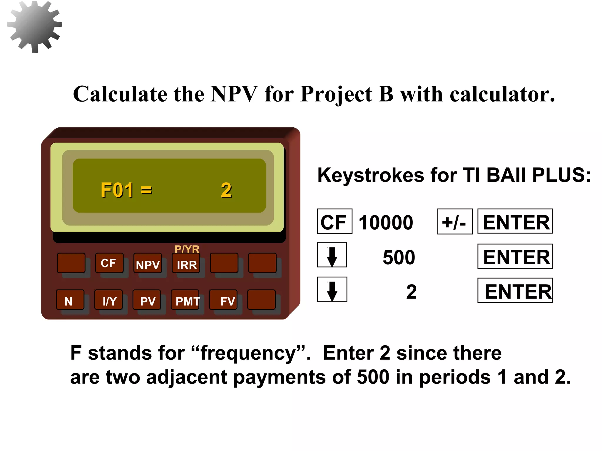 NPV IRR
P/YR
CF
N I/Y PV PMT FV
Calculate the NPV for Project B with calculator.
F01 =F01 = 22
F stands for “frequency”. Enter 2 since there
are two adjacent payments of 500 in periods 1 and 2.
29
2 ENTER
500 ENTER
CF 10000 +/- ENTER
Keystrokes for TI BAII PLUS:
 