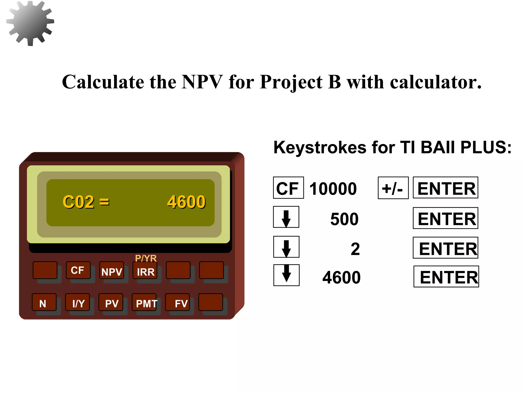 NPV IRR
P/YR
CF
N I/Y PV PMT FV
Calculate the NPV for Project B with calculator.
C02 =C02 = 46004600
4600 ENTER
30
2 ENTER
500 ENTER
CF 10000 +/- ENTER
Keystrokes for TI BAII PLUS:
 