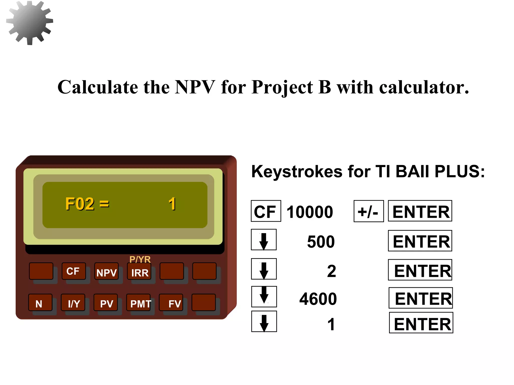 NPV IRR
P/YR
CF
N I/Y PV PMT FV
Calculate the NPV for Project B with calculator.
F02 =F02 = 11
1 ENTER
31
4600 ENTER
2 ENTER
500 ENTER
CF 10000 +/- ENTER
Keystrokes for TI BAII PLUS:
 