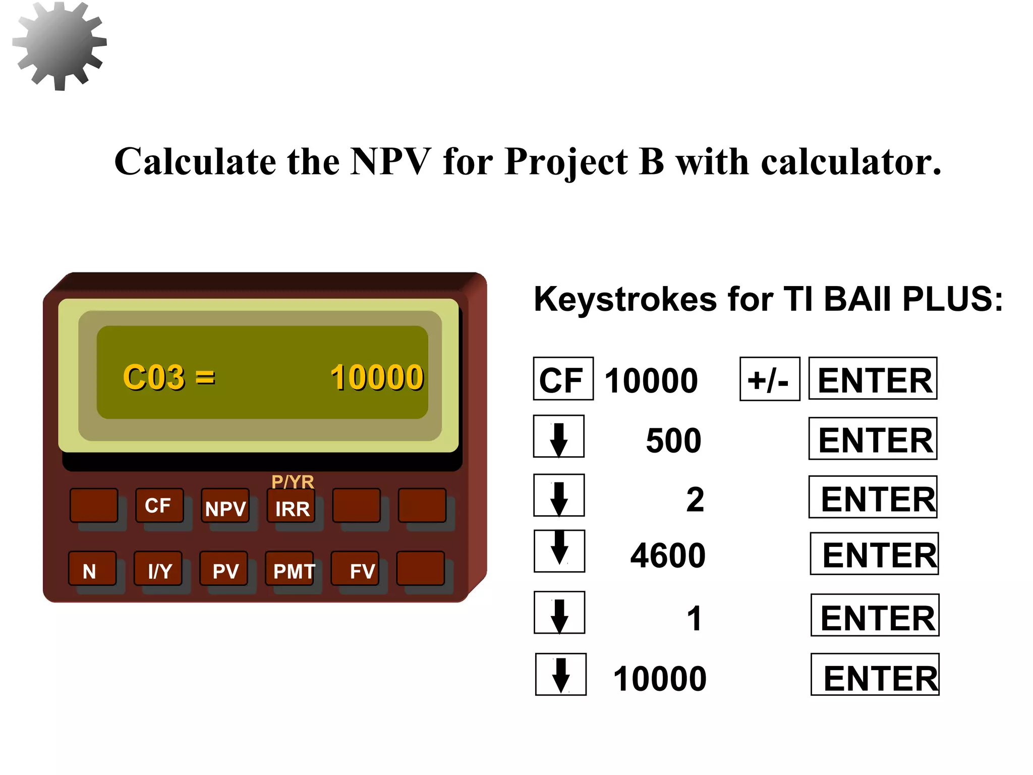 NPV IRR
P/YR
CF
N I/Y PV PMT FV
Calculate the NPV for Project B with calculator.
C03 =C03 = 1000010000
10000 ENTER
32
1 ENTER
4600 ENTER
2 ENTER
500 ENTER
CF 10000 +/- ENTER
Keystrokes for TI BAII PLUS:
 